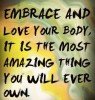 Embrace and love your body. It is the most amazing thing you will ever own.